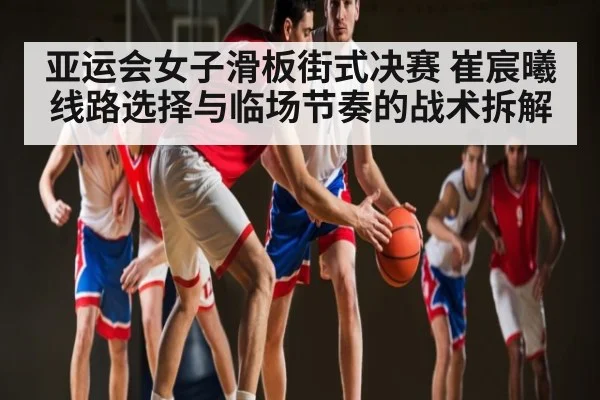 亚运会女子滑板街式决赛 崔宸曦线路选择与临场节奏的战术拆解